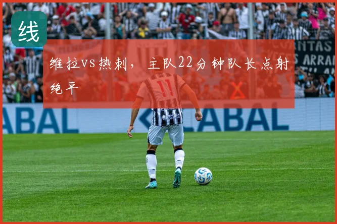维拉vs热刺，主队22分钟队长点射绝平